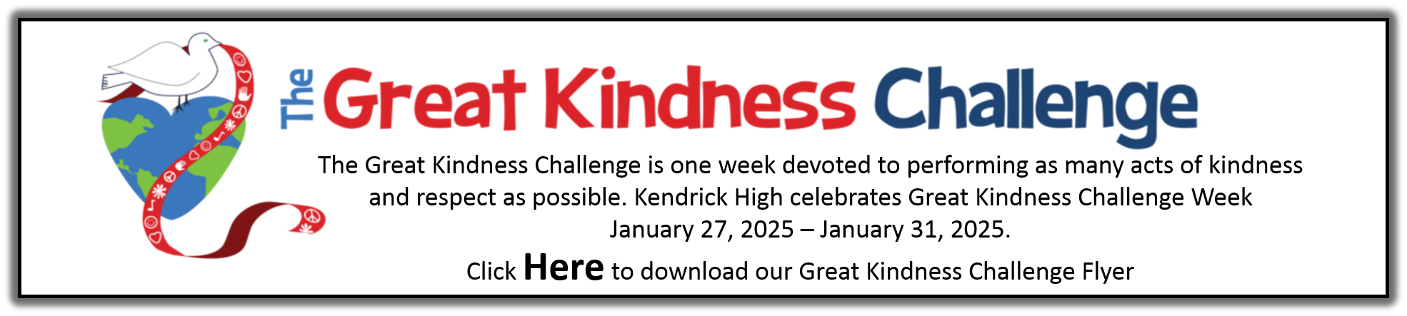 GREAT KINDNESS WEEK (January 27-31, 2025)  Monday “What is GREAT KINDNESS WEEK” Select Faculty and/or student members will make intercom affirmations/announcements introducing Kindness Week Week-long School-sponsored hygiene product drive-Faculty, staff, students are asked to donate hygiene products to be given to needy KHS students.  Excess products will be donated to Georgetown Elementary and/or East Columbus Schools.  We ask for your support by participating in this Hygiene Drive. Tuesday (Wear your favorite jersey with jeans) "Kindness Ties Us Together” Student Leaders will announce things they have done to show kindness/care within their school and community.    Wednesday (Wear your favorite sweats/joggers) “Positive Acts of Kindness” Teachers Tell Each of Your Classes 3 Things You Appreciate About Them/Give Extra Bonus Chop Bucks for Students Who Demonstrate Acts of Kindness Dual Enrollment Orientation for 10th and 11th Grade Students at 1:30 p.m. in the auditorium. Thursday (Wear Pink, Red, Purple or Blue) Extended Advisement Lesson on Showing Kindness/Respect Student Leaders will announce things they have done to show kindness/care within their school and community. Friday “Showing the Spirit of Kindness” The Office of Counseling Services in collaboration with administration will offer “Sweet Treats” to Faculty and Staff.  Faculty and Staff should report to Counseling Services to pick up your sweet treat before 8:45 a.m. on this day. Gift Cards will be presented to seniors who have missed 4 days or less out of any classes (Sponsored by a community partner) (Dress in Spirit Colors) Freshmen -White Sophomores – Gold Juniors -Blue Seniors- Black