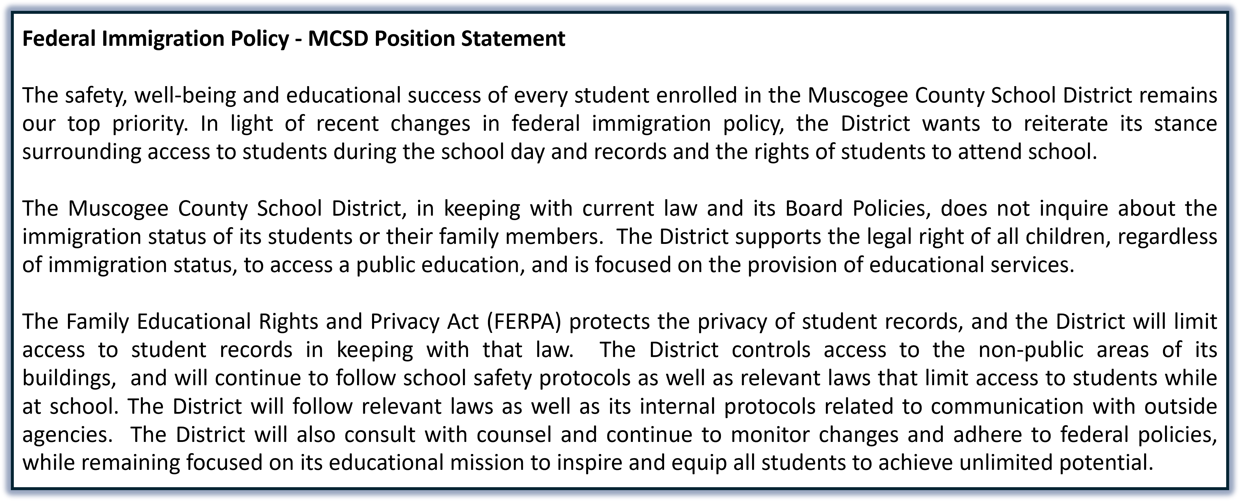 MCSD Federal Immigration Policy Position Statement   The safety, well-being and educational success of every student enrolled in the Muscogee County School District remains our top priority. In light of recent changes in federal immigration policy, the District wants to reiterate its stance surrounding access to students during the school day and records and the rights of students to attend school.     The Muscogee County School District, in keeping with current law and its Board Policies, does not inquire about the immigration status of its students or their family members.  The District supports the legal right of all children, regardless of immigration status, to access a public education, and is focused on the provision of educational services.    The Family Educational Rights and Privacy Act (FERPA) protects the privacy of student records, and the District will limit access to student records in keeping with that law.  The District controls access to the non-public areas of its buildings,  and will continue to follow school safety protocols as well as relevant laws that limit access to students while at school. The District will follow relevant laws as well as its internal protocols related to communication with outside agencies.  The District will also consult with counsel and continue to monitor changes and adhere to federal policies, while remaining focused on its educational mission to inspire and equip all students to achieve unlimited potential. 